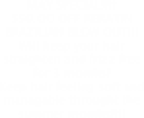 MAY SPECIAL!!!!
$50.OO OFF KERATIN BRAZILIAN BLOW OUT!!!
Will keep your hair straighten and frizz free for 3 months!  
Keep hair feeling soft and managable throught the summer months!!!!